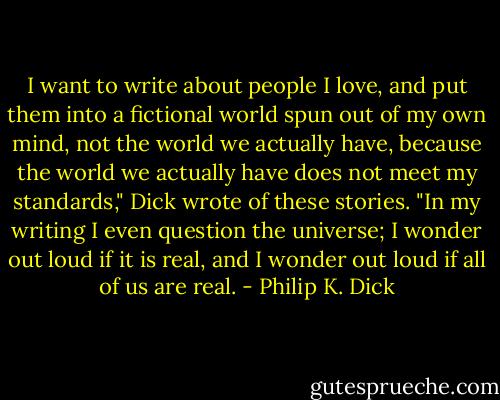 I want to write about people I love, and put them into a fictional world spun out of my own mind, not the world we actually have, because the world we actually have does not meet my standards," Dick wrote of these stories. "In my writing I even question the universe; I wonder out loud if it is real, and I wonder out loud if all of us are real. - Philip K. Dick