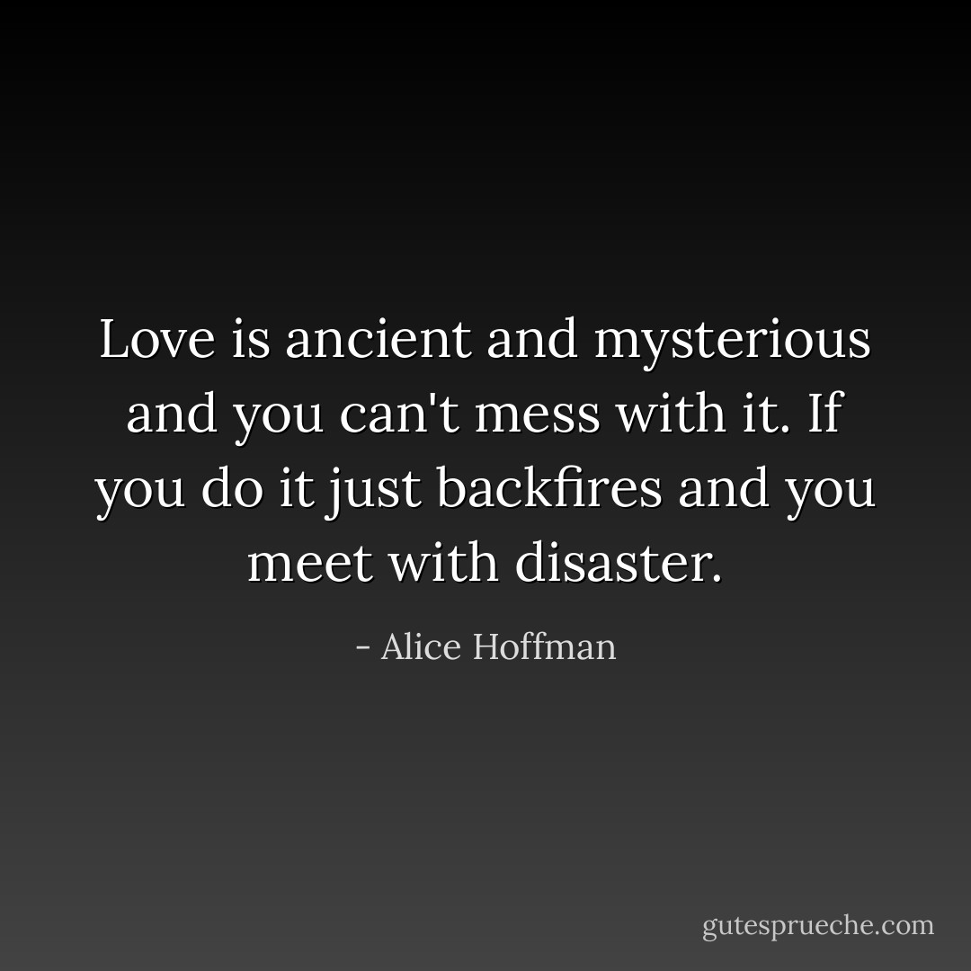Love is ancient and mysterious and you can't mess with it. If you do it just backfires and you meet with disaster. - Alice Hoffman