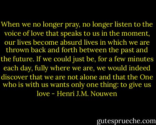 When we no longer pray, no longer listen to the voice of love that speaks to us in the moment, our lives become absurd lives in which we are thrown back and forth between the past and the future. If we could just be, for a few minutes each day, fully where we are, we would indeed discover that we are not alone and that the One who is with us wants only one thing: to give us love - Henri J.M. Nouwen