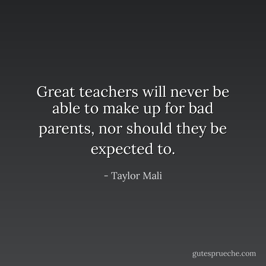 Great teachers will never be able to make up for bad parents, nor should they be expected to. - Taylor Mali