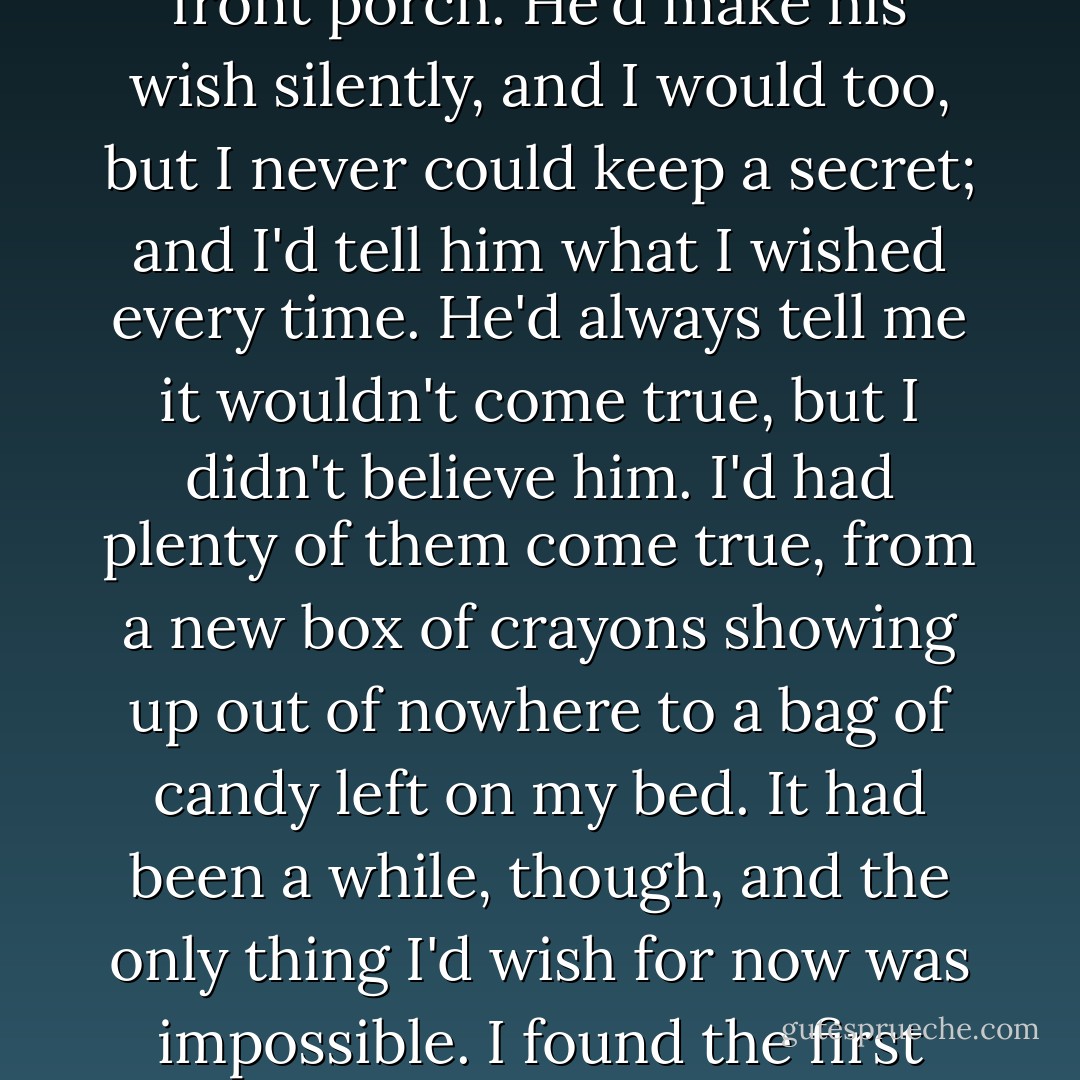 After a minute I leaned back, elbows on the table, and looked up for the twinkle of the first star in the evening sky. When we were little, it was a ritual Finn and I did on the front porch. He'd make his wish silently, and I would too, but I never could keep a secret; and I'd tell him what I wished every time. He'd always tell me it wouldn't come true, but I didn't believe him. I'd had plenty of them come true, from a new box of crayons showing up out of nowhere to a bag of candy left on my bed. It had been a while, though, and the only thing I'd wish for now was impossible. I found the first star in a patch of burnt-orange sky, above the crinkly purple mountains in the distance, and then I wished my brother back anyway. - Jessi Kirby