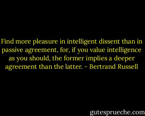 Find more pleasure in intelligent dissent than in passive agreement, for, if you value intelligence as you should, the former implies a deeper agreement than the latter. - Bertrand Russell