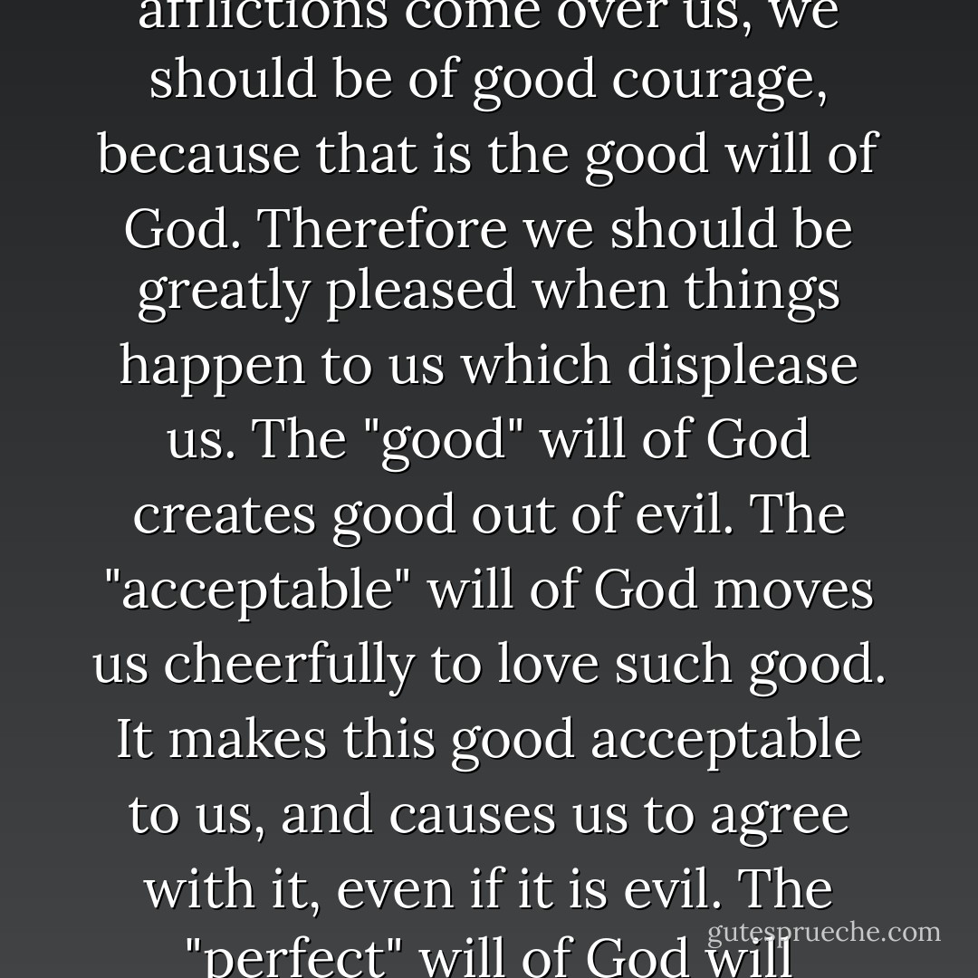 These words [of Romans 12:1-2] are overflowingly rich in consolation; for just then when afflictions come over us, we should be of good courage, because that is the good will of God. Therefore we should be greatly pleased when things happen to us which displease us. The "good" will of God creates good out of evil. The "acceptable" will of God moves us cheerfully to love such good. It makes this good acceptable to us, and causes us to agree with it, even if it is evil. The "perfect" will of God will eternally perfect and bring to a[n] end all who are glad. - Martin Luther