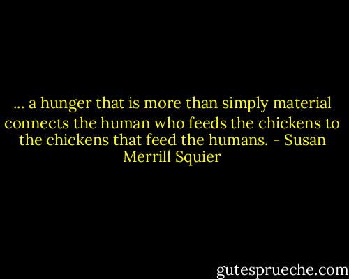 ... a hunger that is more than simply material connects the human who feeds the chickens to the chickens that feed the humans. - Susan Merrill Squier