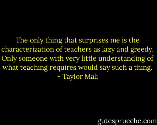 The only thing that surprises me is the characterization of teachers as lazy and greedy. Only someone with very little understanding of what teaching requires would say such a thing. - Taylor Mali