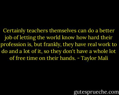 Certainly teachers themselves can do a better job of letting the world know how hard their profession is, but frankly, they have real work to do and a lot of it, so they don't have a whole lot of free time on their hands. - Taylor Mali