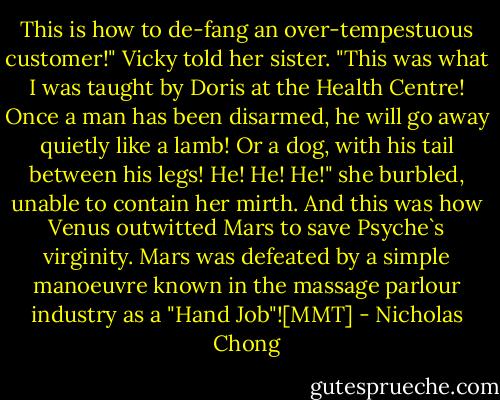 This is how to de-fang an over-tempestuous customer!" Vicky told her sister. "This was what I was taught by Doris at the Health Centre! Once a man has been disarmed, he will go away quietly like a lamb! Or a dog, with his tail between his legs! He! He! He!" she burbled, unable to contain her mirth.<br />And this was how Venus outwitted Mars to save Psyche`s virginity. Mars was defeated by a simple manoeuvre known in the massage parlour industry as a "Hand Job"![MMT] - Nicholas Chong