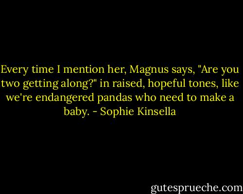 Every time I mention her, Magnus says, "Are you two getting along?" in raised, hopeful tones, like we're endangered pandas who need to make a baby. - Sophie Kinsella