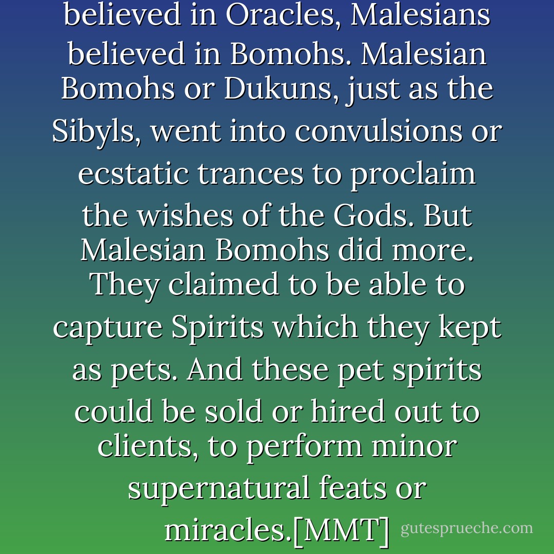 For just as the Milesians believed in Oracles, Malesians believed in Bomohs. Malesian Bomohs or Dukuns, just as the Sibyls, went into convulsions or ecstatic trances to proclaim the wishes of the Gods. But Malesian Bomohs did more. They claimed to be able to capture Spirits which they kept as pets. And these pet spirits could be sold or hired out to clients, to perform minor supernatural feats or miracles.[MMT] - Nicholas Chong