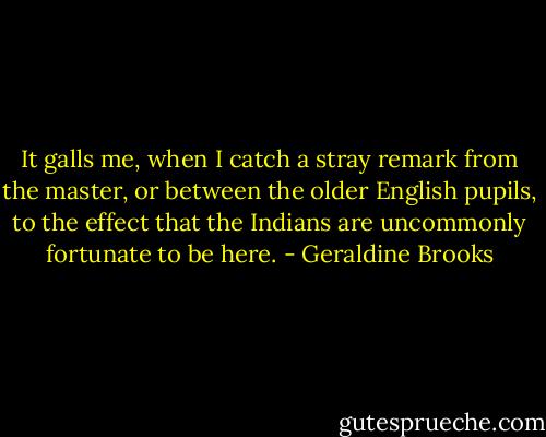It galls me, when I catch a stray remark from the master, or between the older English pupils, to the effect that the Indians are uncommonly fortunate to be here. - Geraldine Brooks