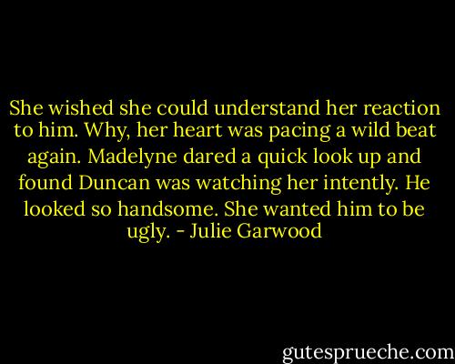 She wished she could understand her reaction to him. Why, her heart was pacing a wild beat again.<br />Madelyne dared a quick look up and found Duncan was watching her intently. He looked so handsome.<br />She wanted him to be ugly. - Julie Garwood