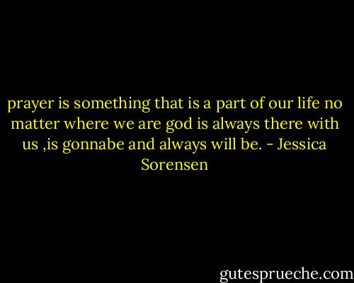 prayer is something that is a part of our life no matter where we are god is always there with us ,is gonnabe and always will be. - Jessica Sorensen