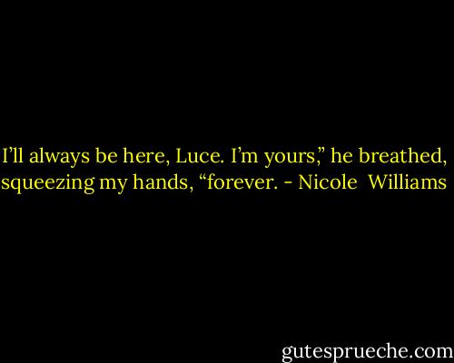 I’ll always be here, Luce. I’m yours,” he breathed, squeezing my hands, “forever. - Nicole  Williams