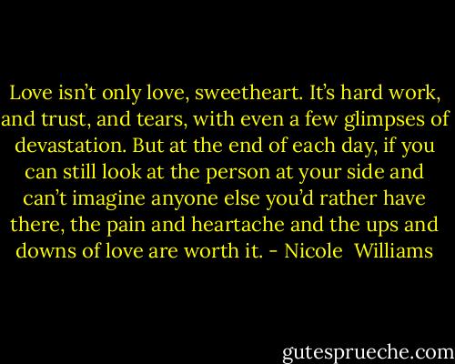 Love isn’t only love, sweetheart. It’s hard work, and trust, and tears, with even a few glimpses of devastation. But at the end of each day, if you can still look at the person at your side and can’t imagine anyone else you’d rather have there, the pain and heartache and the ups and downs of love are worth it. - Nicole  Williams