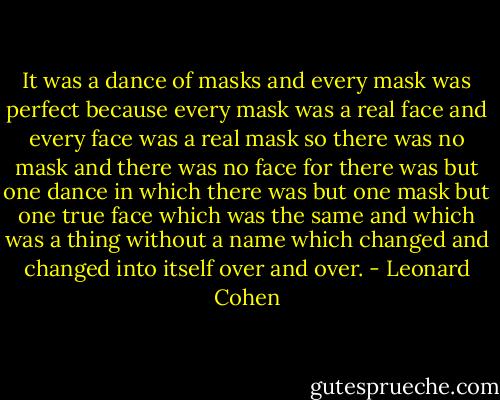 It was a dance of masks and every mask was perfect because every mask was a real face and every face was a<br />real mask so there was no mask and there was no face for there was but one dance in which there was but<br />one mask but one true face which was the same and which was a thing without a name which changed and<br />changed into itself over and over. - Leonard Cohen