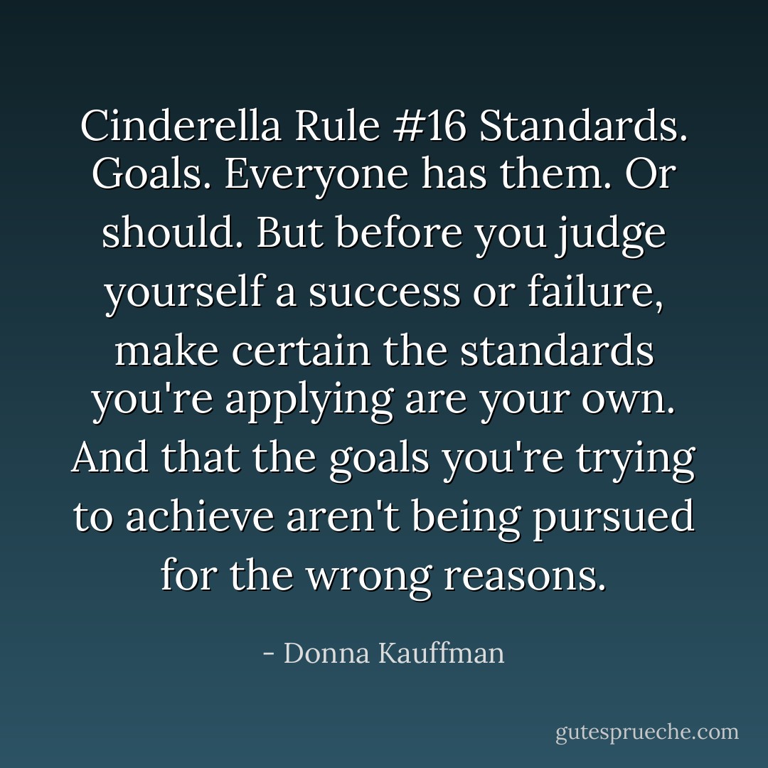 Cinderella Rule #16<br />Standards. Goals. Everyone has them. Or should. But before you judge yourself a success or failure, make certain the standards you're applying are your own. And that the goals you're trying to achieve aren't being pursued for the wrong reasons. - Donna Kauffman