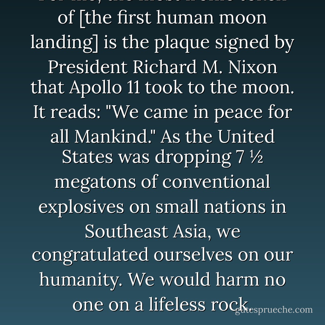 For me, the most ironic token of [the first human moon landing] is the plaque signed by President Richard M. Nixon that <i>Apollo 11</i> took to the moon. It reads: "We came in peace for all Mankind." As the United States was dropping 7 ½ megatons of conventional explosives on small nations in Southeast Asia, we congratulated ourselves on our humanity. We would harm no one on a lifeless rock. - Carl Sagan