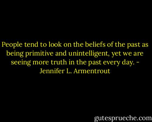 People tend to look on the beliefs of the past as being primitive and unintelligent, yet we are seeing more truth in the past every day. - Jennifer L. Armentrout