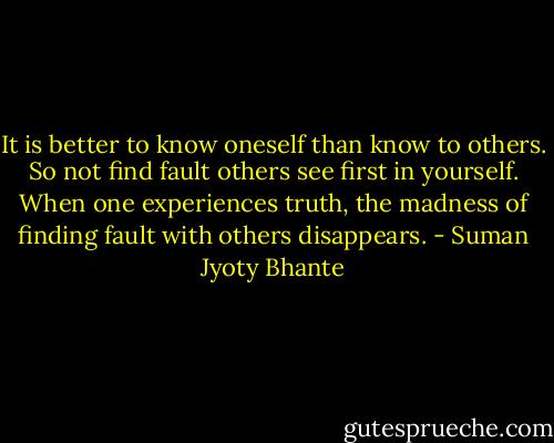 It is better to know oneself than know to others. So not find fault others see first in yourself. When one experiences truth, the madness of finding fault with others disappears. - Suman Jyoty Bhante