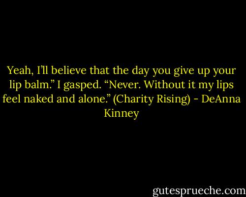 Yeah, I’ll believe that the day you give up your lip balm.”<br />I gasped. “Never. Without it my lips feel naked and alone.” (Charity Rising) - DeAnna Kinney