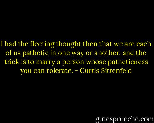 I had the fleeting thought then that we are each of us pathetic in one way or another, and the trick is to marry a person whose patheticness you can tolerate. - Curtis Sittenfeld