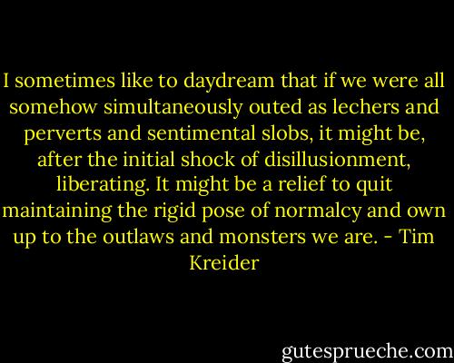 I sometimes like to daydream that if we were all somehow simultaneously outed as lechers and perverts and sentimental slobs, it might be, after the initial shock of disillusionment, liberating. It might be a relief to quit maintaining the rigid pose of normalcy and own up to the outlaws and monsters we are. - Tim Kreider