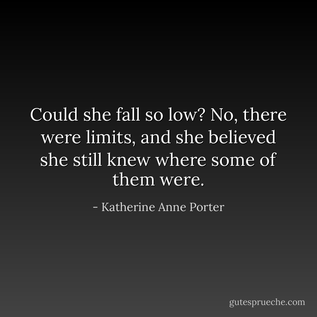 Could she fall so low? No, there were limits, and she believed she still knew where some of them were. - Katherine Anne Porter