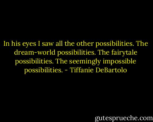 In his eyes I saw all the other possibilities. The dream-world possibilities. The fairytale possibilities. The seemingly impossible possibilities. - Tiffanie DeBartolo