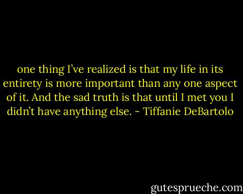 one thing I’ve realized is that my life in its entirety is more important than any one aspect of it. And the sad truth is that until I met you I didn’t have anything else. - Tiffanie DeBartolo
