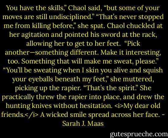 You have the skills,” Chaol said, “but some of your moves are still undisciplined.”<br />“That’s never stopped me from killing before,” she spat.<br />Chaol chuckled at her agitation and pointed his sword at the rack, allowing her to get to her feet. <br />“Pick another—something different. Make it interesting, too. Something that will make me sweat, please.”<br />“You’ll be sweating when I skin you alive and squish your eyeballs beneath my feet,” she muttered, picking up the rapier.<br />“That’s the spirit.”<br />She practically threw the rapier into place, and drew the hunting knives without hesitation.<br /><i>My dear old friends.</i><br />A wicked smile spread across her face. - Sarah J. Maas