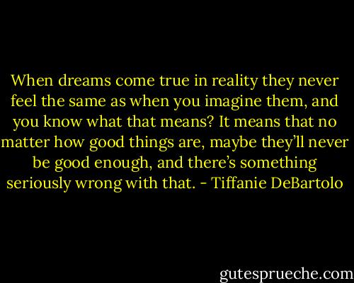 When dreams come true in reality they never feel the same as when you imagine them, and you know what that means? It means that no matter how good things are, maybe they’ll never be good enough, and there’s something seriously wrong with that. - Tiffanie DeBartolo