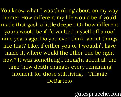You know what I was thinking about on my way home? How different my life would be if you’d made that gash a little deeper. Or how different yours would be if I’d vaulted myself off a roof nine years ago. Do you ever think <br />about things like that? Like, if either you or I wouldn’t have made it, where would the other one be right now? It was something I thought about all the time: how death changes every remaining moment for those still living. - Tiffanie DeBartolo