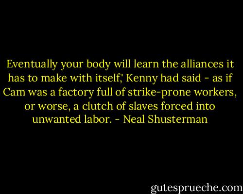 Eventually your body will learn the alliances it has to make with itself,' Kenny had said - as if Cam was a factory full of strike-prone workers, or worse, a clutch of slaves forced into unwanted labor. - Neal Shusterman