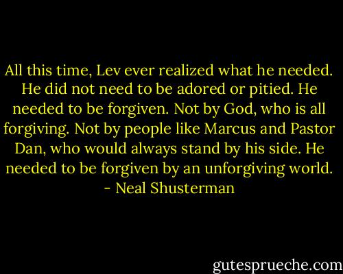 All this time, Lev ever realized what he needed. He did not need to be adored or pitied. He needed to be forgiven. Not by God, who is all forgiving. Not by people like Marcus and Pastor Dan, who would always stand by his side. He needed to be forgiven by an unforgiving world. - Neal Shusterman