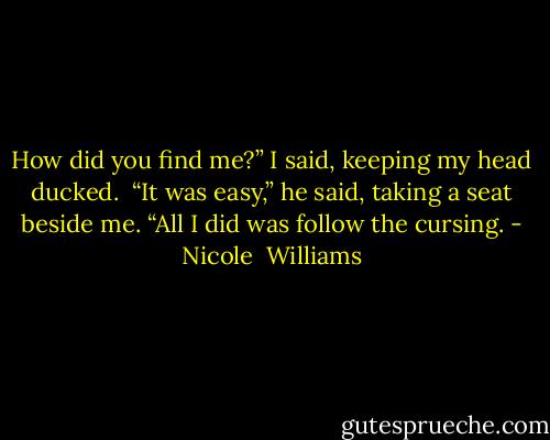 How did you find me?” I said, keeping my head ducked. <br />“It was easy,” he said, taking a seat beside me. “All I did was follow the cursing. - Nicole  Williams