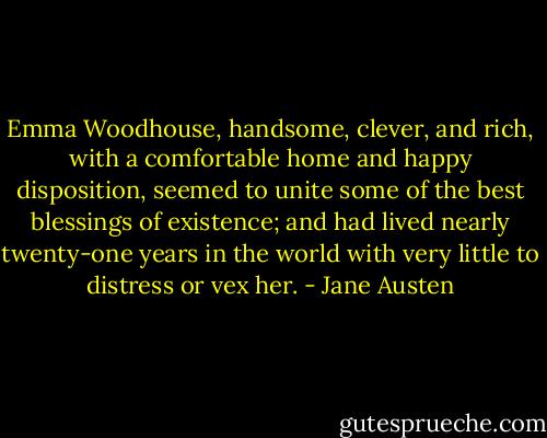Emma Woodhouse, handsome, clever, and rich, with a comfortable home and happy disposition, seemed to unite some of the best blessings of existence; and had lived nearly twenty-one years in the world with very little to distress or vex her. - Jane Austen