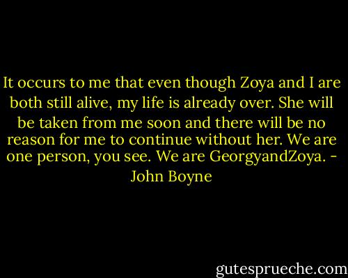 It occurs to me that even though Zoya and I are both still alive, my life is already over. She will be taken from me soon and there will be no reason for me to continue without her. We are one person, you see. We are GeorgyandZoya. - John Boyne