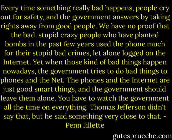 Every time something really bad happens, people cry out for safety, and the government answers by taking rights away from good people. We have no proof that the bad, stupid crazy people who have planted bombs in the past few years used the phone much for their stupid bad crimes, let alone logged on the Internet. Yet when those kind of bad things happen nowadays, the government tries to do bad things to phones and the Net. The phones and the Internet are just good smart things, and the government should leave them alone. You have to watch the government all the time on everything. Thomas Jefferson didn't say that, but he said something very close to that. - Penn Jillette