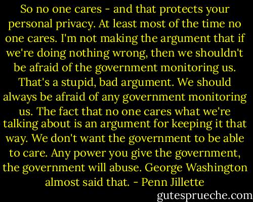 So no one cares - and that protects your personal privacy. At least most of the time no one cares. I'm not making the argument that if we're doing nothing wrong, then we shouldn't be afraid of the government monitoring us. That's a stupid, bad argument. We should always be afraid of any government monitoring us. The fact that no one cares what we're talking about is an argument for keeping it that way. We don't want the government to be able to care. Any power you give the government, the government will abuse. George Washington almost said that. - Penn Jillette