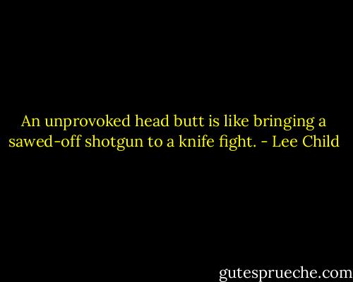 An unprovoked head butt is like bringing a sawed-off shotgun to a knife fight. - Lee Child