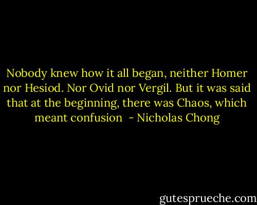 Nobody knew how it all began, neither Homer nor Hesiod. Nor Ovid nor Vergil. But it was said that at the beginning, there was Chaos, which meant confusion  - Nicholas Chong