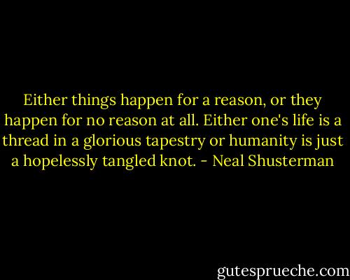Either things happen for a reason, or they happen for no reason at all. Either one's life is a thread in a glorious tapestry or humanity is just a hopelessly tangled knot. - Neal Shusterman