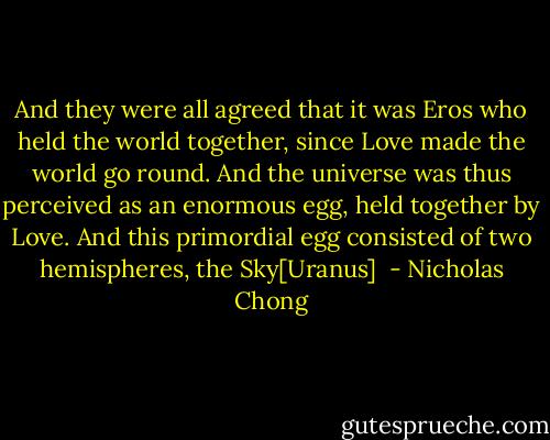 And they were all agreed that it was Eros who held the world together, since Love made the world go round. And the universe was thus perceived as an enormous egg, held together by Love. And this primordial egg consisted of two hemispheres, the Sky[Uranus]  - Nicholas Chong