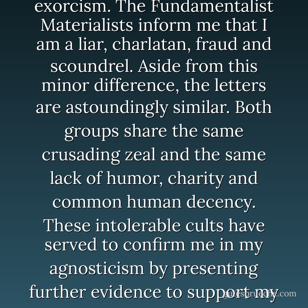 The Fundamentalist Christians have told me that I am a slave of Satan and should have my demons expelled with an exorcism. The Fundamentalist Materialists inform me that I am a liar, charlatan, fraud and scoundrel. Aside from this minor difference, the letters are astoundingly similar. Both groups share the same crusading zeal and the same lack of humor, charity and common human decency. These intolerable cults have served to confirm me in my agnosticism by presenting further evidence to support my contention that when dogma enters the brain, all intellectual activity ceases. - Robert Anton Wilson