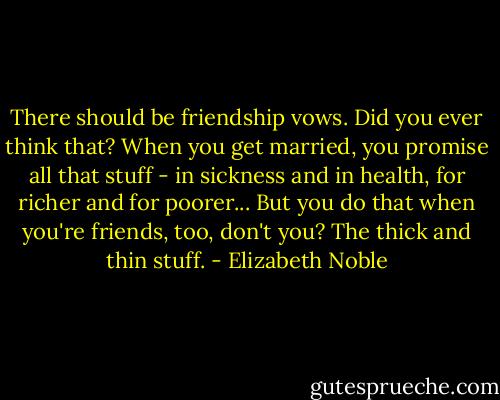There should be friendship vows. Did you ever think that? When you get married, you promise all that stuff - in sickness and in health, for richer and for poorer... But you do that when you're friends, too, don't you? The thick and thin stuff. - Elizabeth Noble