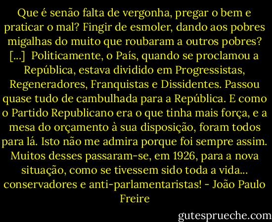 Que é senão falta de vergonha, pregar o bem e praticar o mal? Fingir de esmoler, dando aos pobres migalhas do muito que roubaram a outros pobres? [...]<br /><br />Politicamente, o País, quando se proclamou a República, estava dividido em Progressistas, Regeneradores, Franquistas e Dissidentes. Passou quase tudo de cambulhada para a República. E como o Partido Republicano era o que tinha mais força, e a mesa do orçamento à sua disposição, foram todos para lá. Isto não me admira porque foi sempre assim. Muitos desses passaram-se, em 1926, para a nova situação, como se tivessem sido toda a vida... conservadores e anti-parlamentaristas! - João Paulo Freire