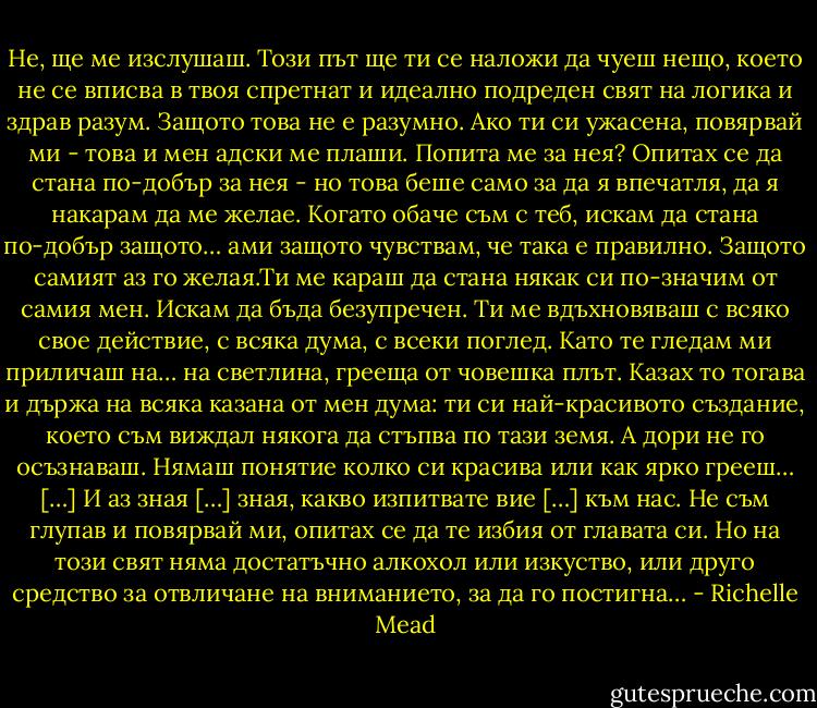 Не, ще ме изслушаш. Този път ще ти се наложи да чуеш нещо, което не се вписва в твоя спретнат и идеално подреден свят на логика и здрав разум. Защото това не е разумно. Ако ти си ужасена, повярвай ми - това и мен адски ме плаши. Попита ме за нея? Опитах се да стана по-добър за нея - но това беше само за да я впечатля, да я накарам да ме желае. Когато обаче съм с теб, искам да стана по-добър защото… ами защото чувствам, че така е правилно. Защото самият аз го желая.Ти ме караш да стана някак си по-значим от самия мен. Искам да бъда безупречен. Ти ме вдъхновяваш с всяко свое действие, с всяка дума, с всеки поглед. Като те гледам ми приличаш на… на светлина, грееща от човешка плът. Казах то тогава и държа на всяка казана от мен дума: ти си най-красивото създание, което съм виждал някога да стъпва по тази земя. А дори не го осъзнаваш. Нямаш понятие колко си красива или как ярко грееш… […] И аз зная […] зная, какво изпитвате вие […] към нас. Не съм глупав и повярвай ми, опитах се да те избия от главата си. Но на този свят няма достатъчно алкохол или изкуство, или друго средство за отвличане на вниманието, за да го постигна… - Richelle Mead