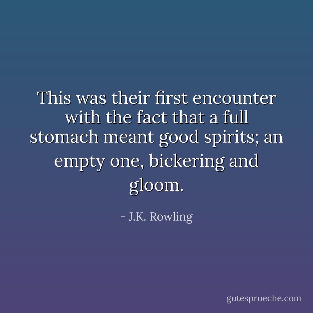 This was their first encounter with the fact that a full stomach meant good spirits; an empty one, bickering and gloom. - J.K. Rowling