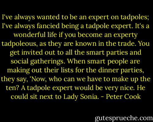 I've always wanted to be an expert on tadpoles; I've always fancied being a tadpole expert. It's a wonderful life if you become an experty tadpoleous, as they are known in the trade. You get invited out to all the smart parties and social gatherings. When smart people are making out their lists for the dinner parties, they say, 'Now, who can we have to make up the ten? A tadpole expert would be very nice. He could sit next to Lady Sonia. - Peter Cook