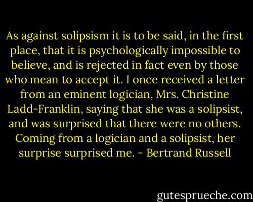As against solipsism it is to be said, in the first place, that it is psychologically impossible to believe, and is rejected in fact even by those who mean to accept it. I once received a letter from an eminent logician, Mrs. Christine Ladd-Franklin, saying that she was a solipsist, and was surprised that there were no others. Coming from a logician and a solipsist, her surprise surprised me. - Bertrand Russell